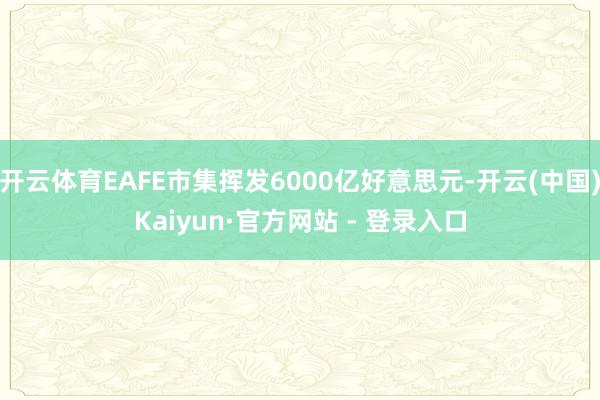 开云体育EAFE市集挥发6000亿好意思元-开云(中国)Kaiyun·官方网站 - 登录入口