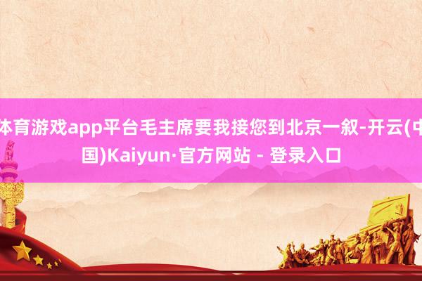 体育游戏app平台毛主席要我接您到北京一叙-开云(中国)Kaiyun·官方网站 - 登录入口