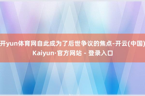 开yun体育网自此成为了后世争议的焦点-开云(中国)Kaiyun·官方网站 - 登录入口