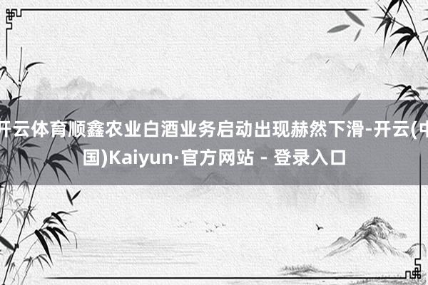 开云体育顺鑫农业白酒业务启动出现赫然下滑-开云(中国)Kaiyun·官方网站 - 登录入口