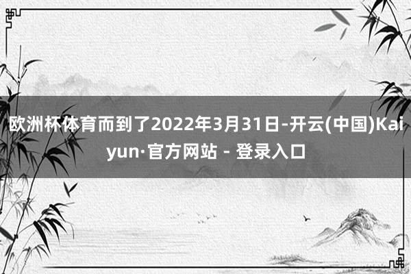 欧洲杯体育而到了2022年3月31日-开云(中国)Kaiyun·官方网站 - 登录入口