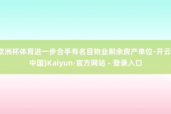 欧洲杯体育进一步合手有名目物业剩余房产单位-开云(中国)Kaiyun·官方网站 - 登录入口