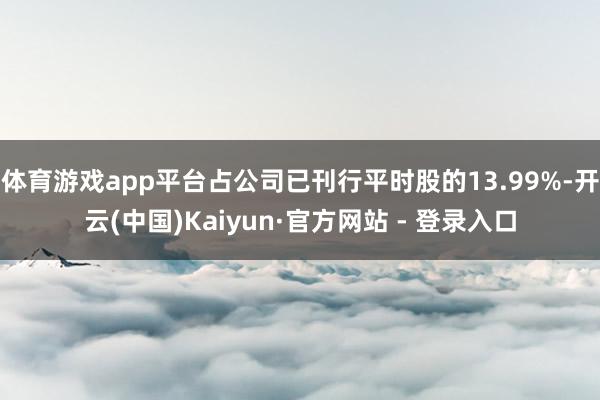 体育游戏app平台占公司已刊行平时股的13.99%-开云(中国)Kaiyun·官方网站 - 登录入口
