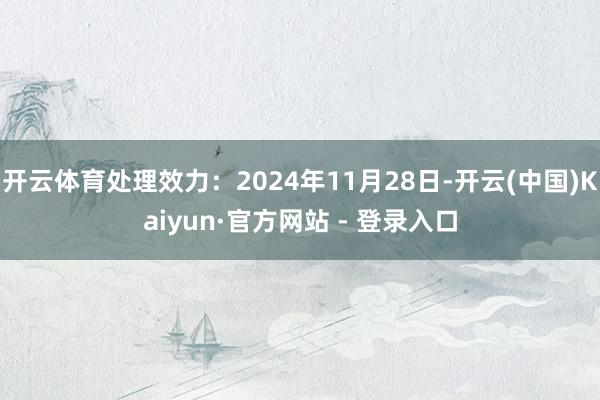 开云体育处理效力：2024年11月28日-开云(中国)Kaiyun·官方网站 - 登录入口