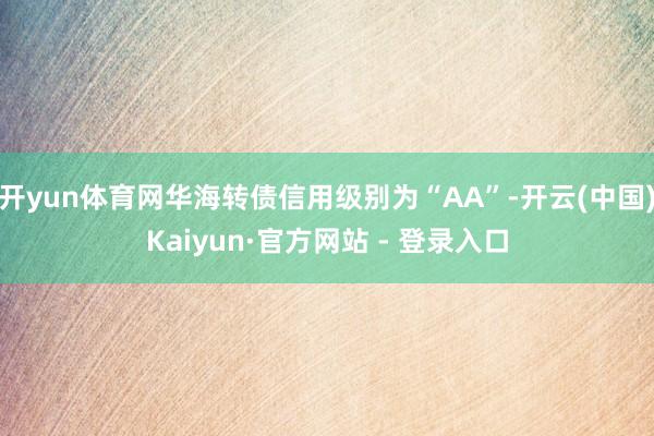 开yun体育网华海转债信用级别为“AA”-开云(中国)Kaiyun·官方网站 - 登录入口