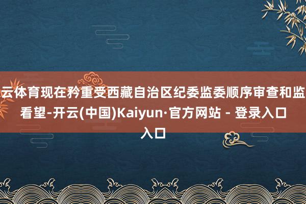 开云体育现在矜重受西藏自治区纪委监委顺序审查和监察看望-开云(中国)Kaiyun·官方网站 - 登录入口