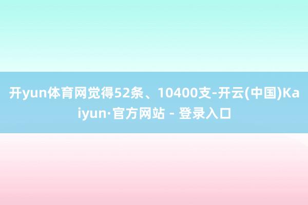 开yun体育网觉得52条、10400支-开云(中国)Kaiyun·官方网站 - 登录入口