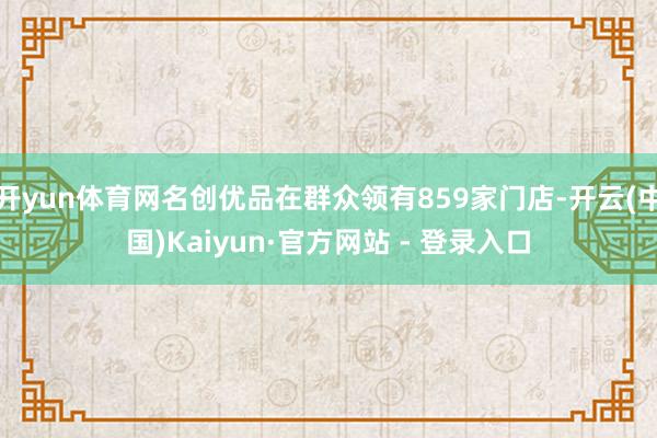 开yun体育网名创优品在群众领有859家门店-开云(中国)Kaiyun·官方网站 - 登录入口