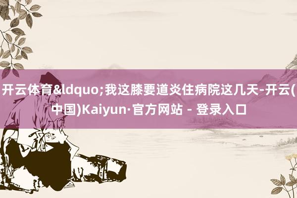 开云体育&ldquo;我这膝要道炎住病院这几天-开云(中国)Kaiyun·官方网站 - 登录入口