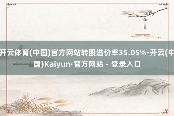 开云体育(中国)官方网站转股溢价率35.05%-开云(中国)Kaiyun·官方网站 - 登录入口