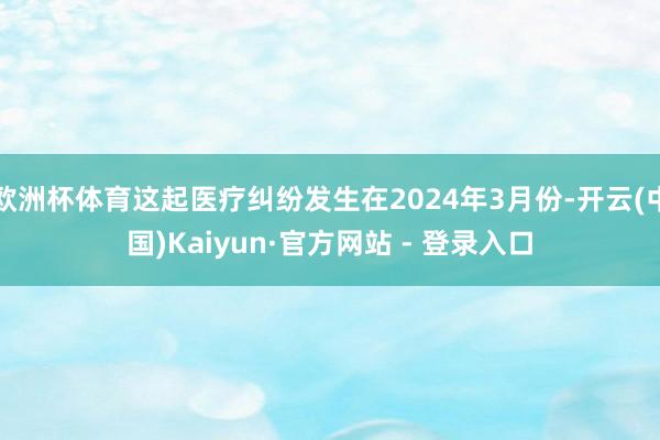 欧洲杯体育这起医疗纠纷发生在2024年3月份-开云(中国)Kaiyun·官方网站 - 登录入口