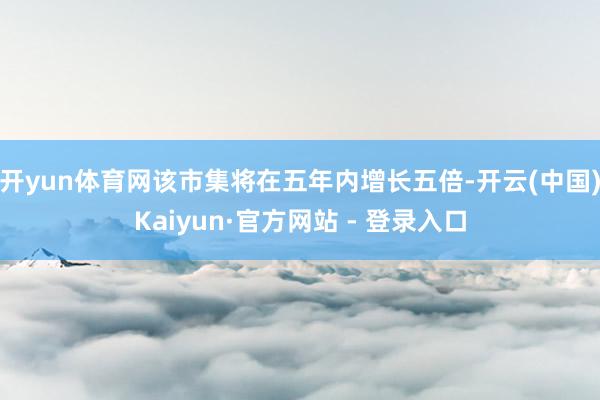 开yun体育网该市集将在五年内增长五倍-开云(中国)Kaiyun·官方网站 - 登录入口