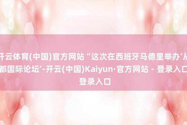 开云体育(中国)官方网站“这次在西班牙马德里举办‘从都国际论坛’-开云(中国)Kaiyun·官方网站 - 登录入口