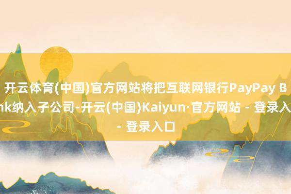 开云体育(中国)官方网站将把互联网银行PayPay Bank纳入子公司-开云(中国)Kaiyun·官方网站 - 登录入口