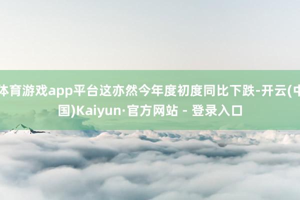 体育游戏app平台这亦然今年度初度同比下跌-开云(中国)Kaiyun·官方网站 - 登录入口