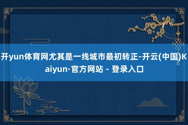 开yun体育网尤其是一线城市最初转正-开云(中国)Kaiyun·官方网站 - 登录入口