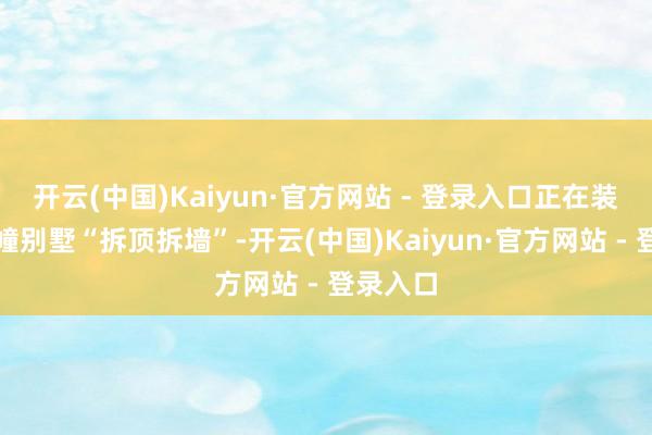 开云(中国)Kaiyun·官方网站 - 登录入口正在装修的这幢别墅“拆顶拆墙”-开云(中国)Kaiyun·官方网站 - 登录入口