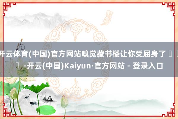 开云体育(中国)官方网站嗅觉藏书楼让你受屈身了 ​​​-开云(中国)Kaiyun·官方网站 - 登录入口