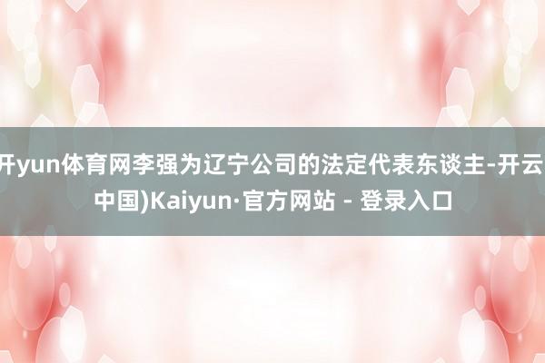 开yun体育网李强为辽宁公司的法定代表东谈主-开云(中国)Kaiyun·官方网站 - 登录入口
