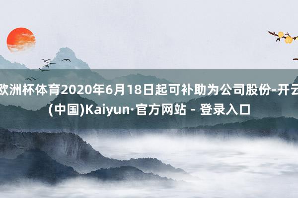 欧洲杯体育2020年6月18日起可补助为公司股份-开云(中国)Kaiyun·官方网站 - 登录入口