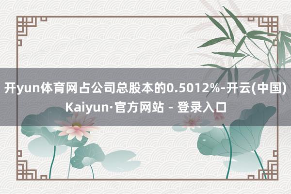 开yun体育网占公司总股本的0.5012%-开云(中国)Kaiyun·官方网站 - 登录入口