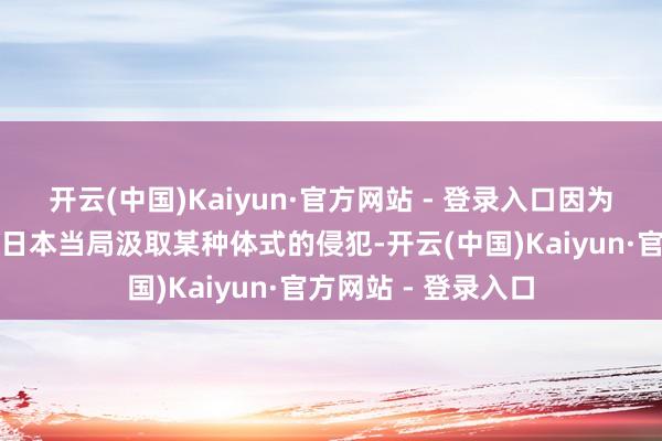 开云(中国)Kaiyun·官方网站 - 登录入口因为琢磨到这可能触发日本当局汲取某种体式的侵犯-开云(中国)Kaiyun·官方网站 - 登录入口