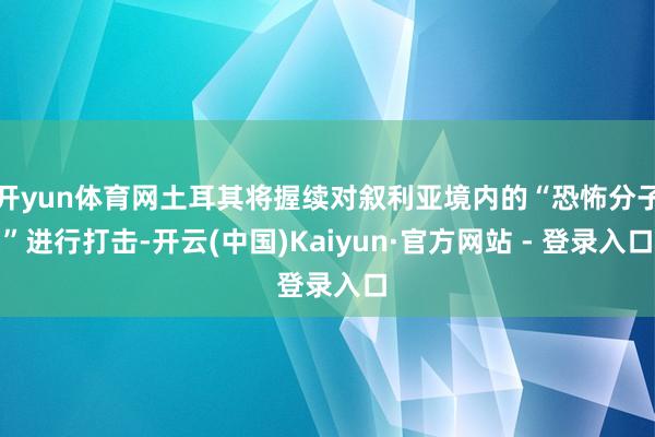 开yun体育网土耳其将握续对叙利亚境内的“恐怖分子”进行打击-开云(中国)Kaiyun·官方网站 - 登录入口