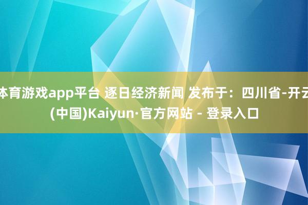 体育游戏app平台 逐日经济新闻 发布于：四川省-开云(中国)Kaiyun·官方网站 - 登录入口