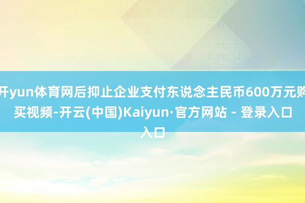 开yun体育网后抑止企业支付东说念主民币600万元购买视频-开云(中国)Kaiyun·官方网站 - 登录入口