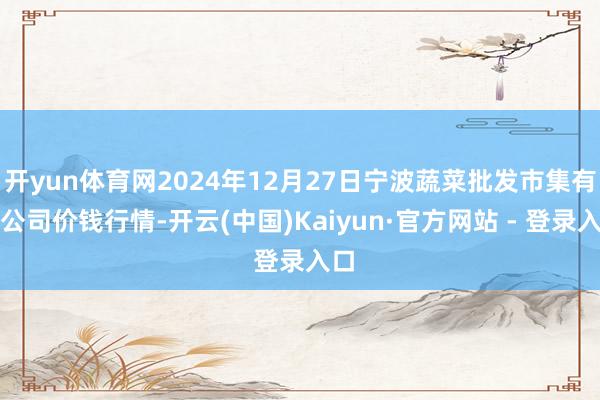 开yun体育网2024年12月27日宁波蔬菜批发市集有限公司价钱行情-开云(中国)Kaiyun·官方网站 - 登录入口