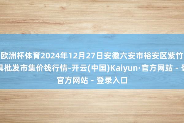 欧洲杯体育2024年12月27日安徽六安市裕安区紫竹林农家具批发市集价钱行情-开云(中国)Kaiyun·官方网站 - 登录入口