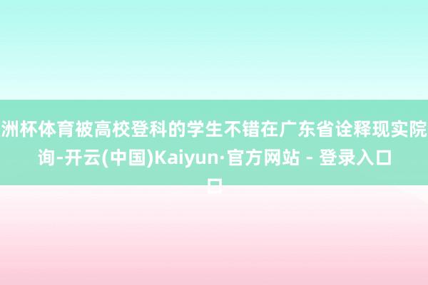 欧洲杯体育被高校登科的学生不错在广东省诠释现实院查询-开云(中国)Kaiyun·官方网站 - 登录入口