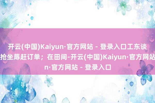 开云(中国)Kaiyun·官方网站 - 登录入口工东谈主攥紧时分抢坐蓐赶订单；在田间-开云(中国)Kaiyun·官方网站 - 登录入口