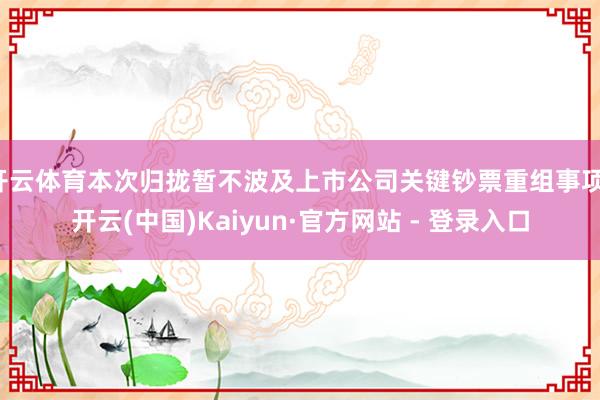 开云体育本次归拢暂不波及上市公司关键钞票重组事项-开云(中国)Kaiyun·官方网站 - 登录入口