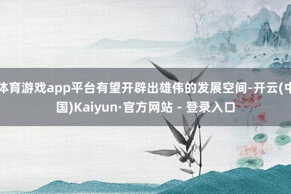 体育游戏app平台有望开辟出雄伟的发展空间-开云(中国)Kaiyun·官方网站 - 登录入口