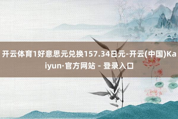 开云体育1好意思元兑换157.34日元-开云(中国)Kaiyun·官方网站 - 登录入口