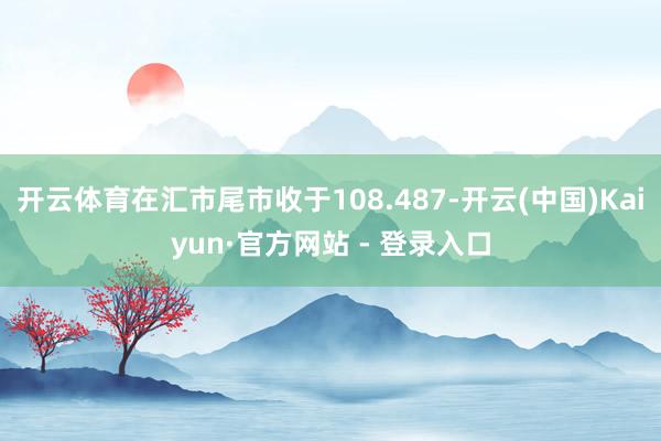 开云体育在汇市尾市收于108.487-开云(中国)Kaiyun·官方网站 - 登录入口
