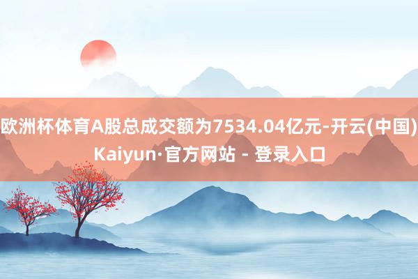 欧洲杯体育A股总成交额为7534.04亿元-开云(中国)Kaiyun·官方网站 - 登录入口