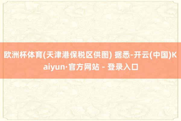 欧洲杯体育(天津港保税区供图) 据悉-开云(中国)Kaiyun·官方网站 - 登录入口