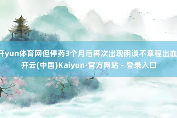 开yun体育网但停药3个月后再次出现阴谈不章程出血-开云(中国)Kaiyun·官方网站 - 登录入口