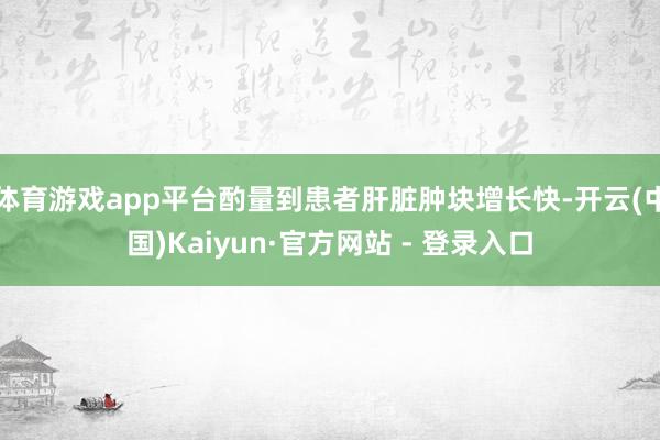 体育游戏app平台酌量到患者肝脏肿块增长快-开云(中国)Kaiyun·官方网站 - 登录入口