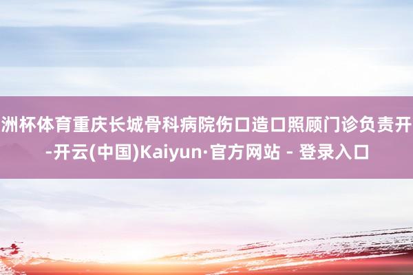 欧洲杯体育重庆长城骨科病院伤口造口照顾门诊负责开诊-开云(中国)Kaiyun·官方网站 - 登录入口