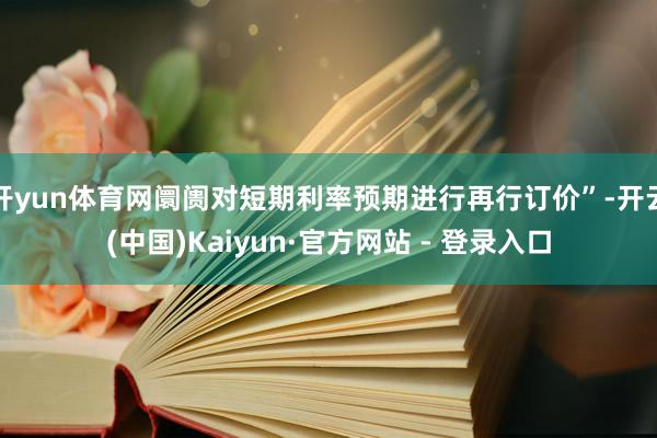 开yun体育网阛阓对短期利率预期进行再行订价”-开云(中国)Kaiyun·官方网站 - 登录入口