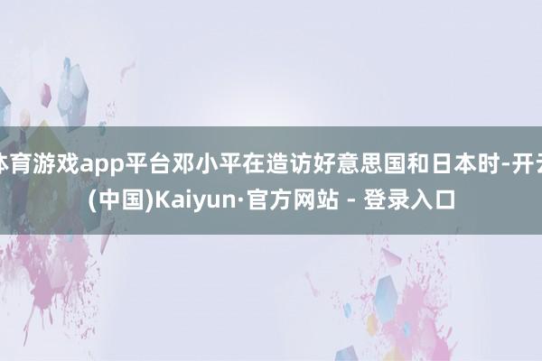 体育游戏app平台邓小平在造访好意思国和日本时-开云(中国)Kaiyun·官方网站 - 登录入口