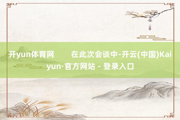开yun体育网        在此次会谈中-开云(中国)Kaiyun·官方网站 - 登录入口