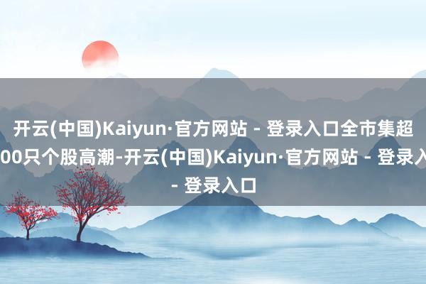开云(中国)Kaiyun·官方网站 - 登录入口全市集超3000只个股高潮-开云(中国)Kaiyun·官方网站 - 登录入口