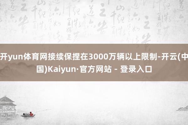 开yun体育网接续保捏在3000万辆以上限制-开云(中国)Kaiyun·官方网站 - 登录入口