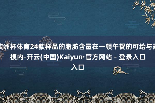 欧洲杯体育24款样品的脂肪含量在一顿午餐的可给与规模内-开云(中国)Kaiyun·官方网站 - 登录入口
