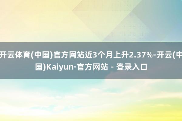 开云体育(中国)官方网站近3个月上升2.37%-开云(中国)Kaiyun·官方网站 - 登录入口