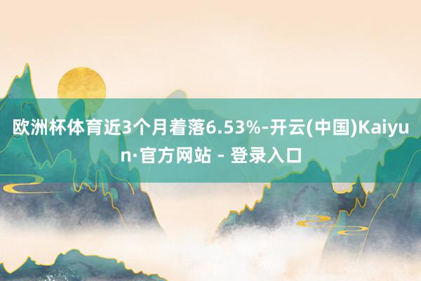 欧洲杯体育近3个月着落6.53%-开云(中国)Kaiyun·官方网站 - 登录入口
